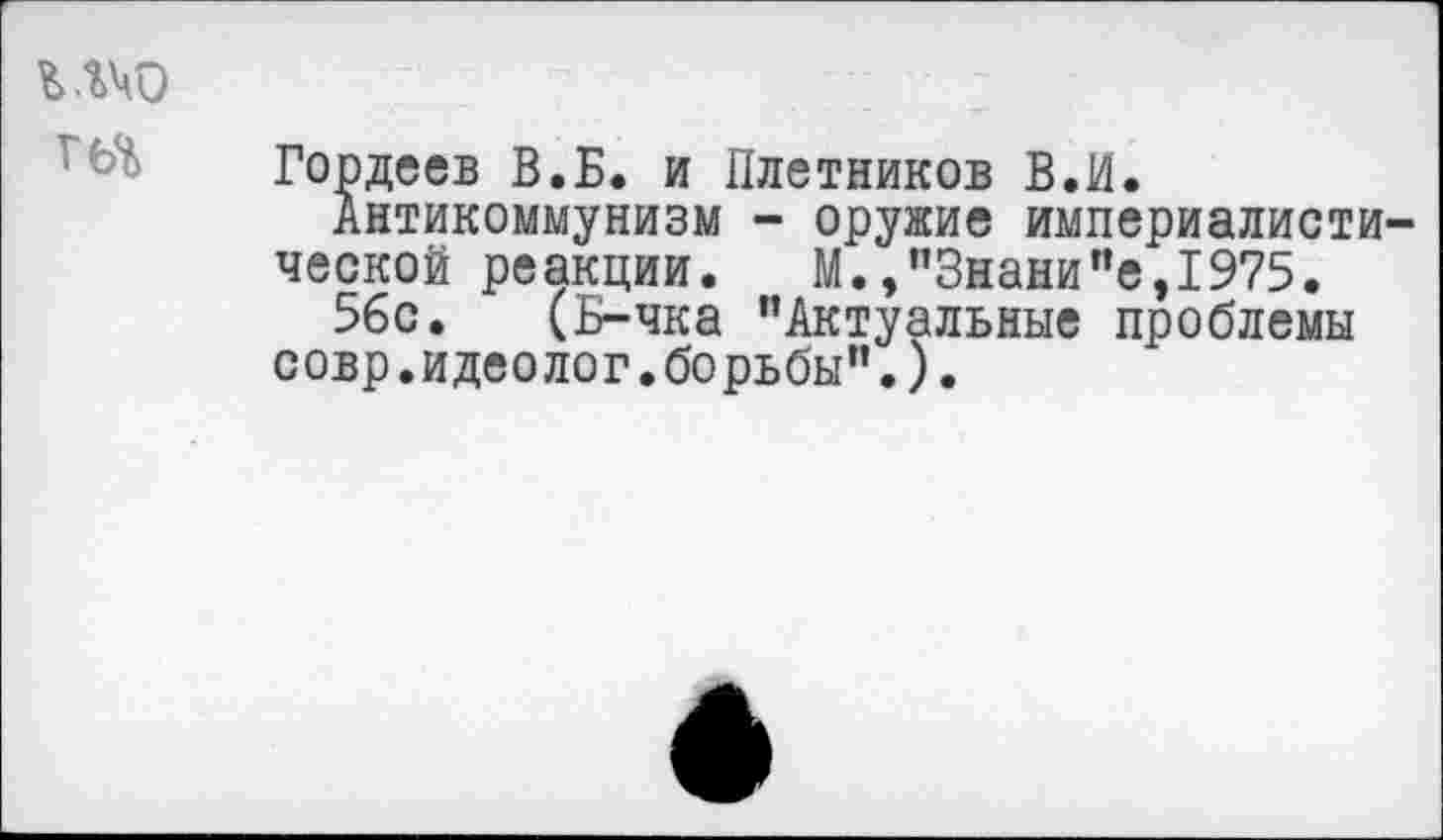 ﻿ъ.гчо
Гордеев В.Б. и Плотников В.И.
Антикоммунизм - оружие империалистической реакции. М.,"Знаки"е,1975.
56с. (Б-чка "Актуальные проблемы совр.идеолог.борьбы".).